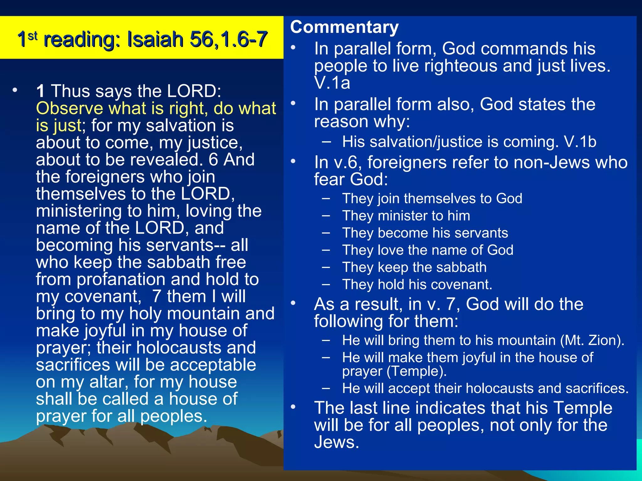 1 st  reading: Isaiah 56,1.6-7 1  Thus says the LORD:  Observe what is right, do what is just ; for my salvation is about to come, my justice, about to be revealed. 6 And the foreigners who join themselves to the LORD, ministering to him, loving the name of the LORD, and becoming his servants-- all who keep the sabbath free from profanation and hold to my covenant,  7 them I will bring to my holy mountain and make joyful in my house of prayer; their holocausts and sacrifices will be acceptable on my altar, for my house shall be called a house of prayer for all peoples.  Commentary In parallel form, God commands his people to live righteous and just lives. V.1a In parallel form also, God states the reason why: His salvation/justice is coming. V.1b In v.6, foreigners refer to non-Jews who fear God: They join themselves to God They minister to him They become his servants They love the name of God They keep the sabbath They hold his covenant. As a result, in v. 7, God will do the following for them: He will bring them to his mountain (Mt. Zion). He will make them joyful in the house of prayer (Temple). He will accept their holocausts and sacrifices. The last line indicates that his Temple will be for all peoples, not only for the Jews. 