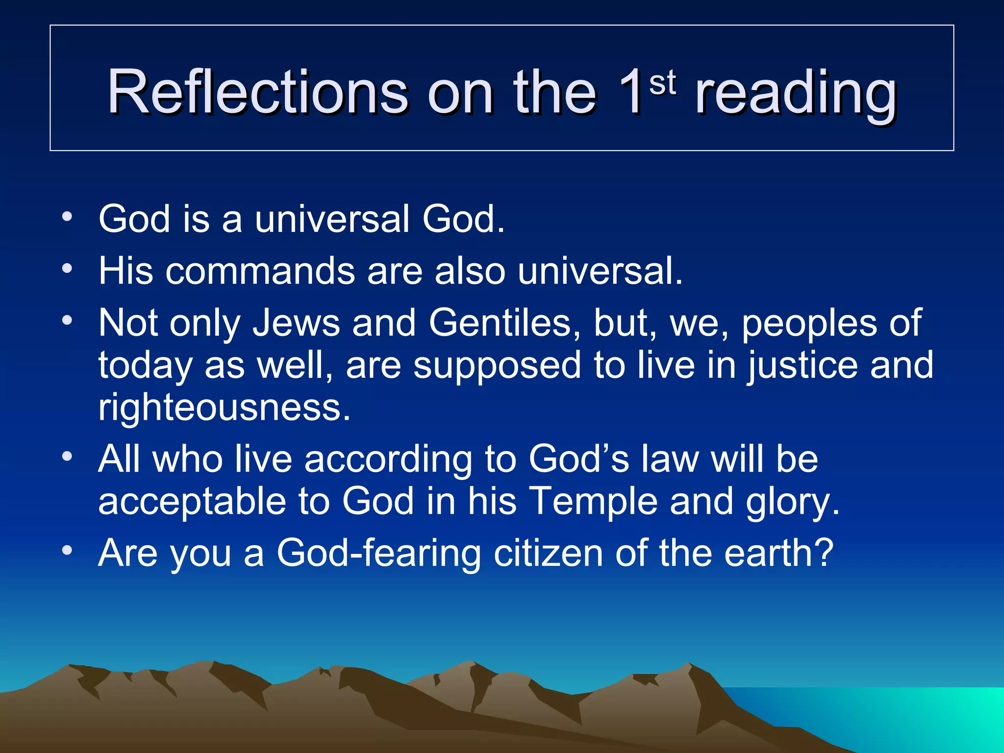 Reflections on the 1 st  reading God is a universal God.  His commands are also universal. Not only Jews and Gentiles, but, we, peoples of today as well, are supposed to live in justice and righteousness. All who live according to God’s law will be acceptable to God in his Temple and glory. Are you a God-fearing citizen of the earth? 