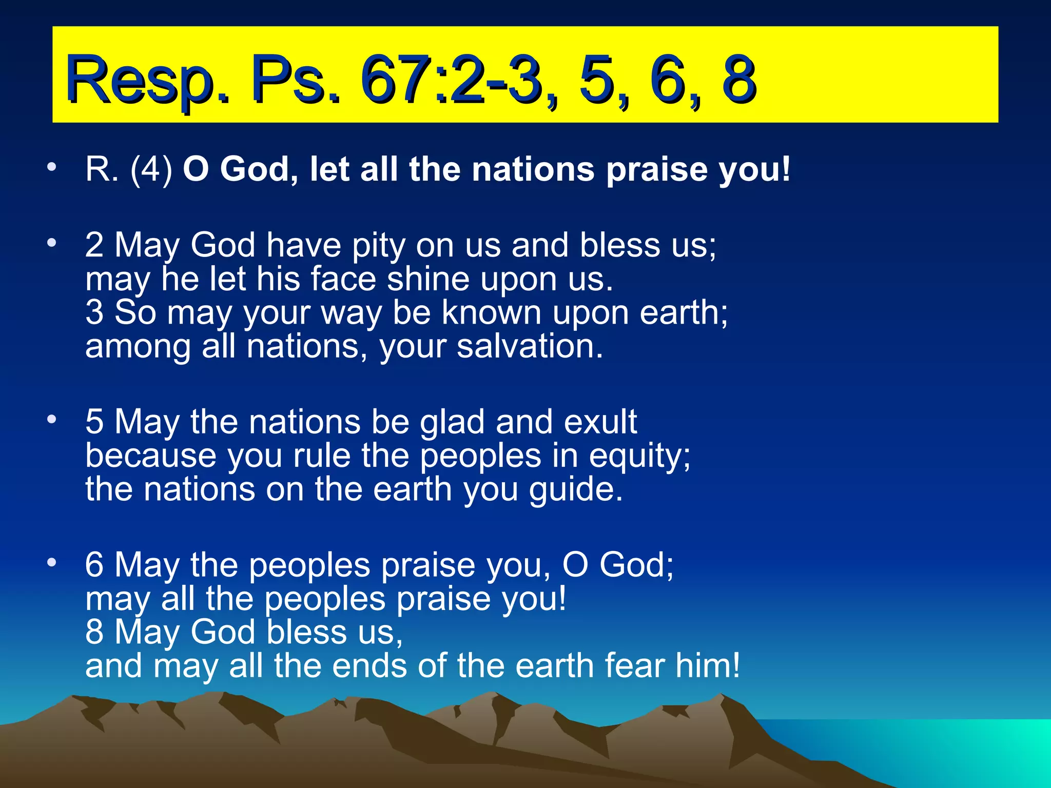 Resp. Ps. 67:2-3, 5, 6, 8 R. (4)  O God, let all the nations praise you! 2 May God have pity on us and bless us; may he let his face shine upon us. 3 So may your way be known upon earth; among all nations, your salvation. 5 May the nations be glad and exult because you rule the peoples in equity; the nations on the earth you guide. 6 May the peoples praise you, O God; may all the peoples praise you! 8 May God bless us, and may all the ends of the earth fear him! 