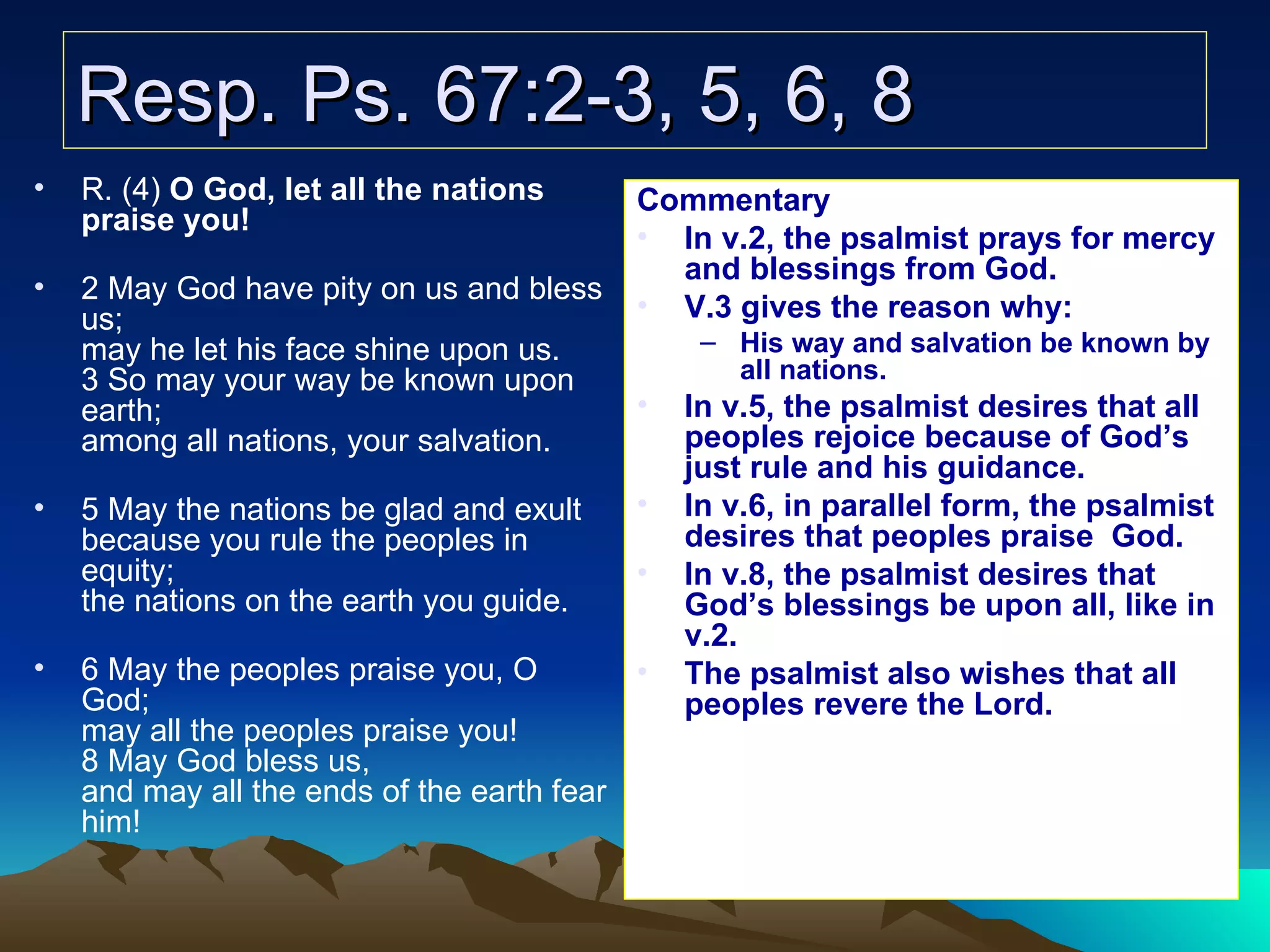 Resp. Ps. 67:2-3, 5, 6, 8 R. (4)  O God, let all the nations praise you! 2 May God have pity on us and bless us; may he let his face shine upon us. 3 So may your way be known upon earth; among all nations, your salvation. 5 May the nations be glad and exult because you rule the peoples in equity; the nations on the earth you guide. 6 May the peoples praise you, O God; may all the peoples praise you! 8 May God bless us, and may all the ends of the earth fear him! Commentary In v.2, the psalmist prays for mercy and blessings from God. V.3 gives the reason why: His way and salvation be known by all nations. In v.5, the psalmist desires that all peoples rejoice because of God’s just rule and his guidance. In v.6, in parallel form, the psalmist desires that peoples praise   God. In v.8, the psalmist desires that God’s blessings be upon all, like in v.2. The psalmist also wishes that all peoples revere the Lord. 