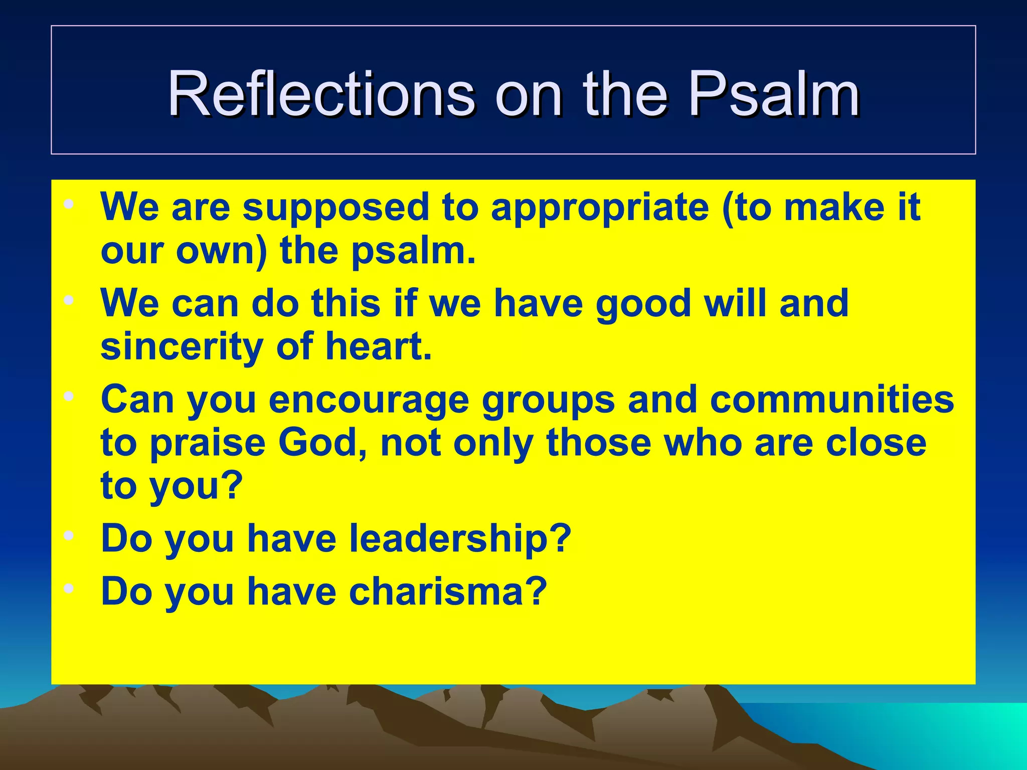 Reflections on the Psalm We are supposed to appropriate (to make it our own) the psalm. We can do this if we have good will and sincerity of heart. Can you encourage groups and communities to praise God, not only those who are close to you? Do you have leadership? Do you have charisma? 
