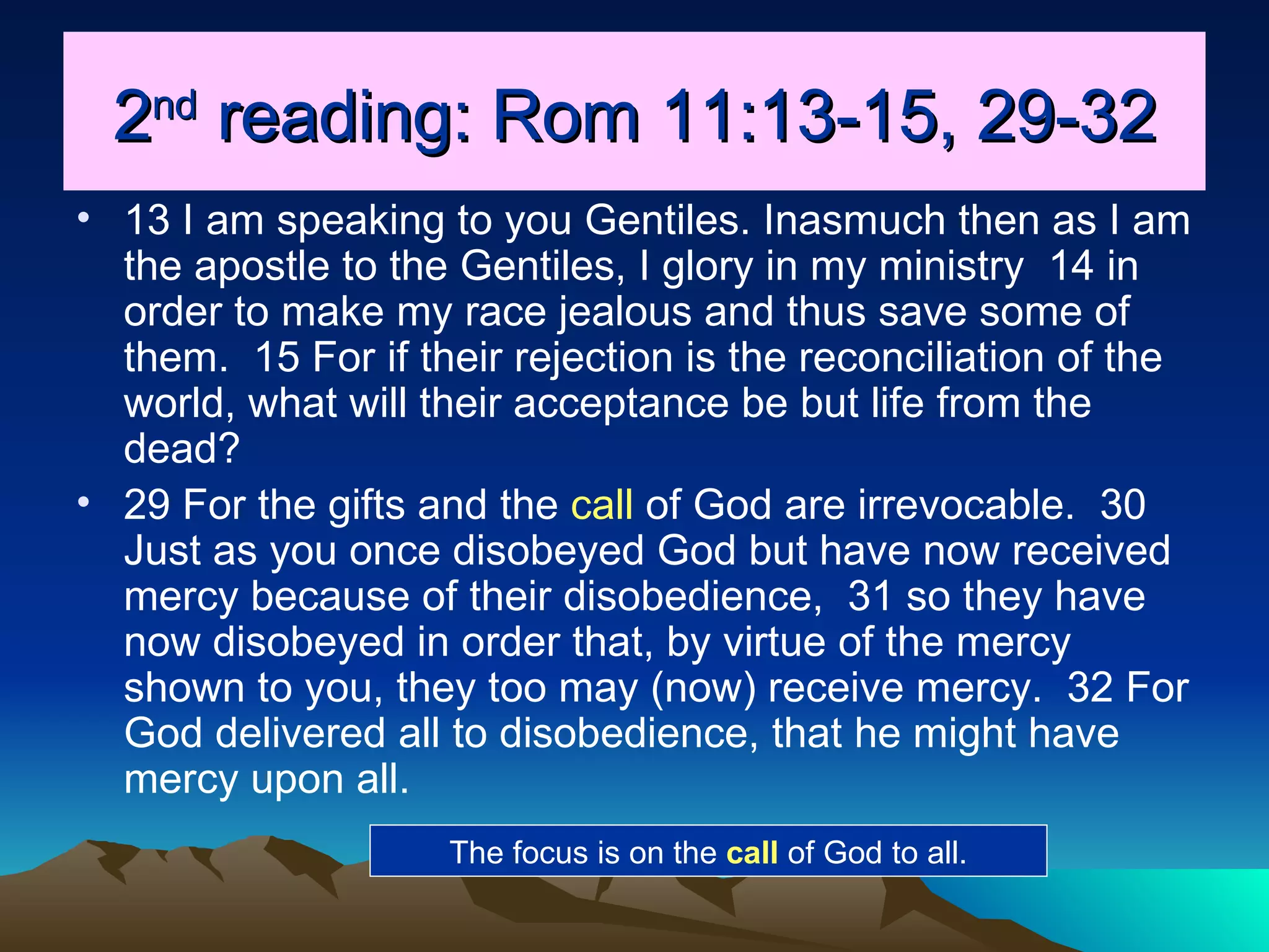 2 nd  reading: Rom 11:13-15, 29-32 13 I am speaking to you Gentiles. Inasmuch then as I am the apostle to the Gentiles, I glory in my ministry  14 in order to make my race jealous and thus save some of them.  15 For if their rejection is the reconciliation of the world, what will their acceptance be but life from the dead?  29 For the gifts and the  call  of God are irrevocable.  30 Just as you once disobeyed God but have now received mercy because of their disobedience,  31 so they have now disobeyed in order that, by virtue of the mercy shown to you, they too may (now) receive mercy.  32 For God delivered all to disobedience, that he might have mercy upon all.  The focus is on the  call  of God to all. 