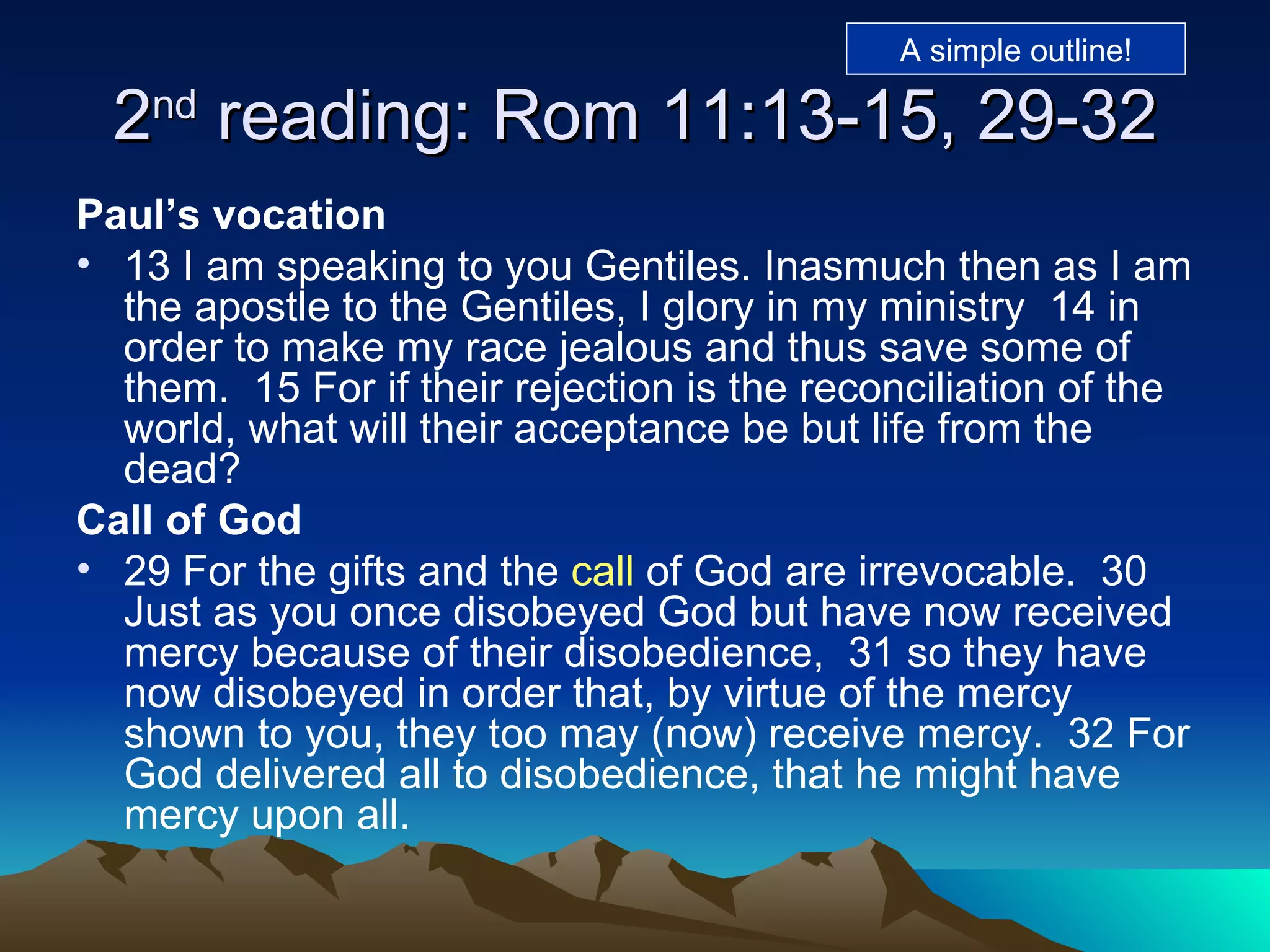 2 nd  reading: Rom 11:13-15, 29-32 Paul’s vocation 13 I am speaking to you Gentiles. Inasmuch then as I am the apostle to the Gentiles, I glory in my ministry  14 in order to make my race jealous and thus save some of them.  15 For if their rejection is the reconciliation of the world, what will their acceptance be but life from the dead?  Call of God 29 For the gifts and the  call  of God are irrevocable.  30 Just as you once disobeyed God but have now received mercy because of their disobedience,  31 so they have now disobeyed in order that, by virtue of the mercy shown to you, they too may (now) receive mercy.  32 For God delivered all to disobedience, that he might have mercy upon all.  A simple outline! 