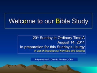Welc o me t o  our  B ible Study 20 th  Sunday in Ordinary Time A August 14, 2011 In preparation for this Sunday’s Liturgy In aid of focusing our homilies and sharing Prepared by Fr. Cielo R. Almazan, OFM 