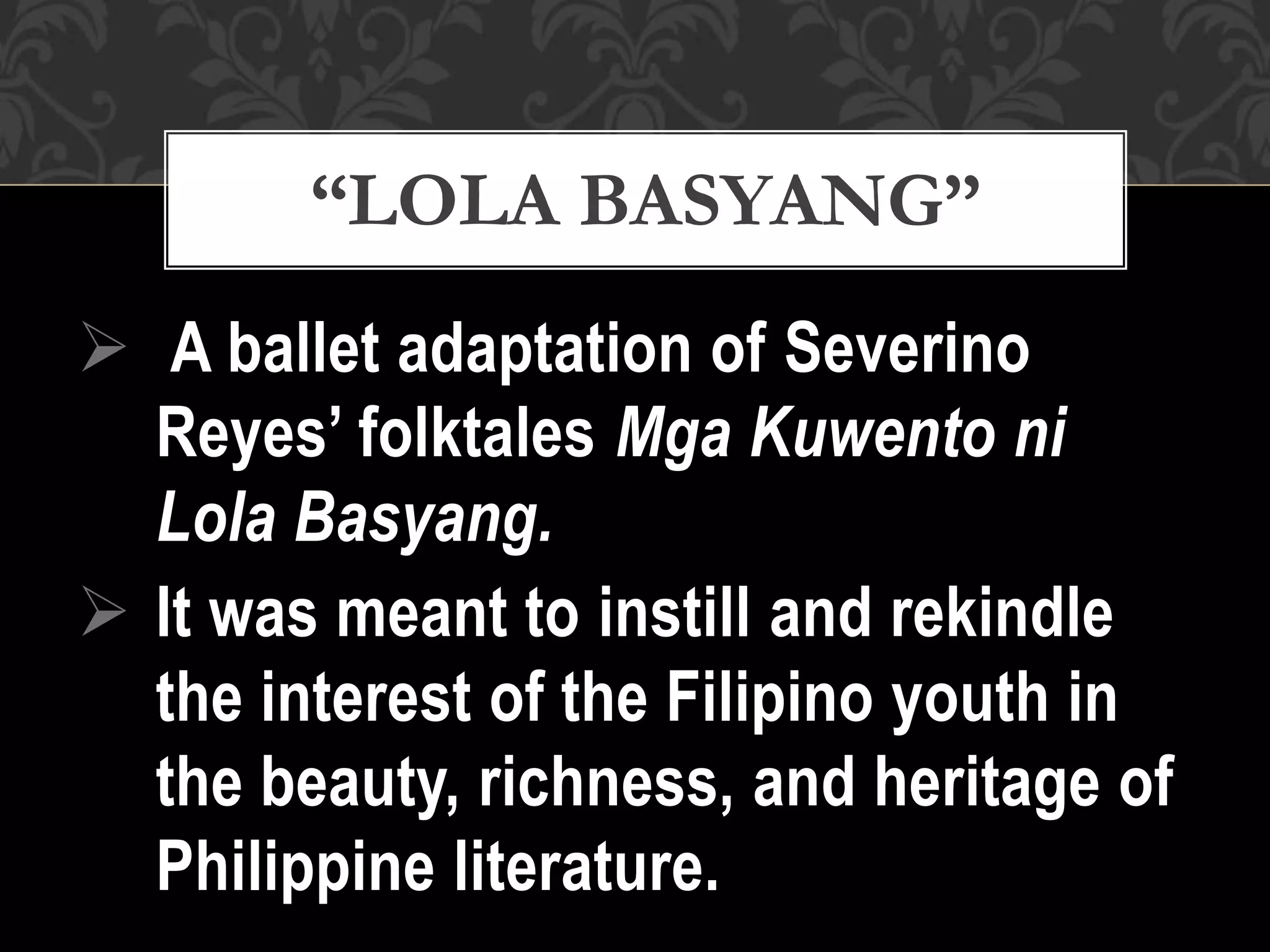  A ballet adaptation of Severino
Reyes’ folktales Mga Kuwento ni
Lola Basyang.
 It was meant to instill and rekindle
the interest of the Filipino youth in
the beauty, richness, and heritage of
Philippine literature.
“LOLA BASYANG”
 