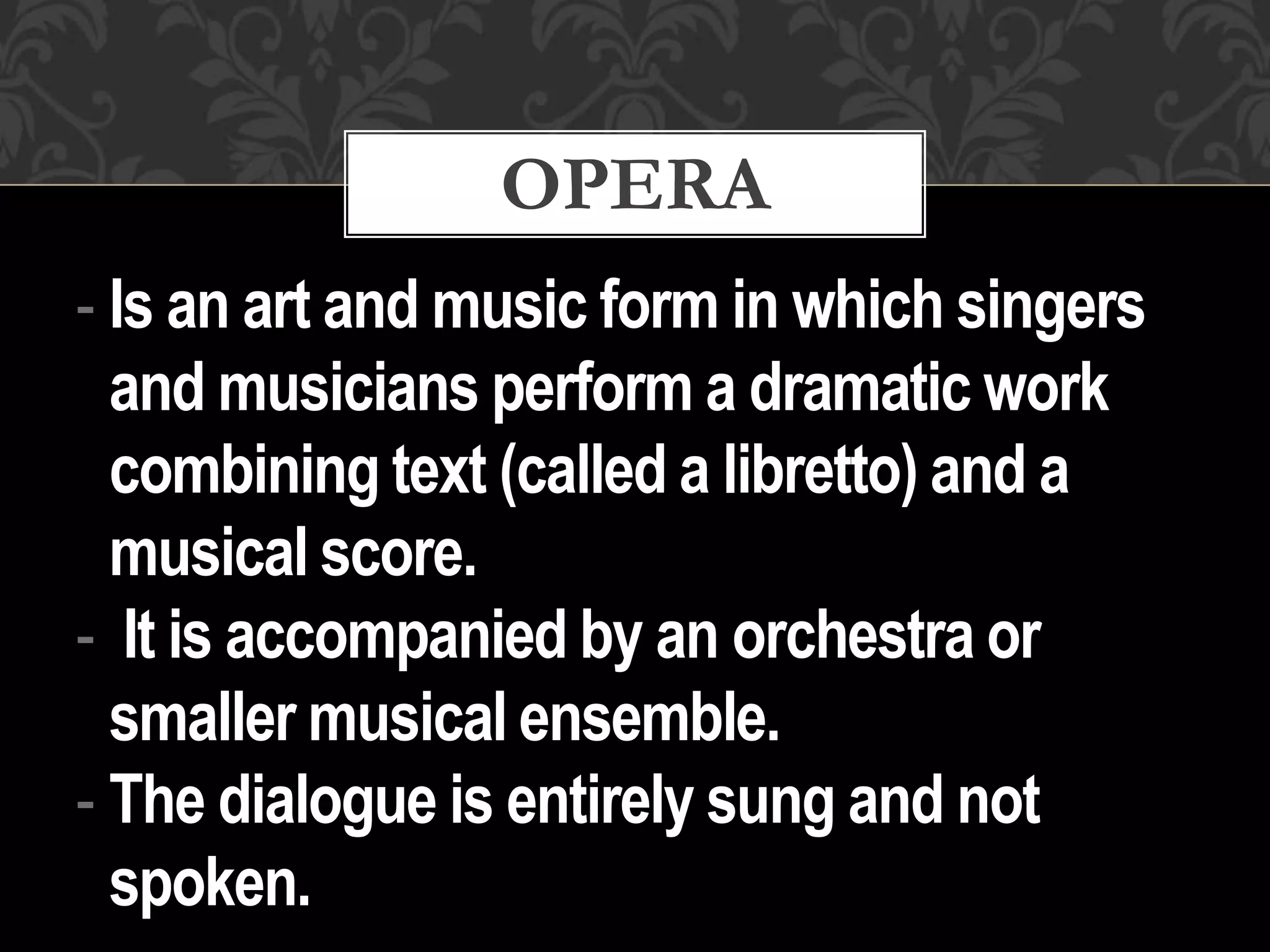 - Is an art and music form in which singers
and musicians perform a dramatic work
combining text (called a libretto) and a
musical score.
- It is accompanied by an orchestra or
smaller musical ensemble.
- The dialogue is entirely sung and not
spoken.
OPERA
 