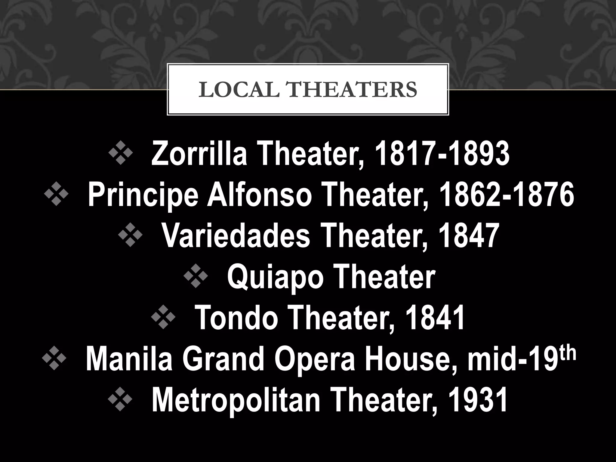  Zorrilla Theater, 1817-1893
 Principe Alfonso Theater, 1862-1876
 Variedades Theater, 1847
 Quiapo Theater
 Tondo Theater, 1841
 Manila Grand Opera House, mid-19th
 Metropolitan Theater, 1931
LOCAL THEATERS
 