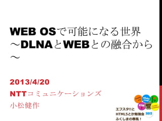 WEB OSで可能になる世界
～DLNAとWEBとの融合から
～
2013/4/20
NTTコミュニケーションズ
小松健作
 