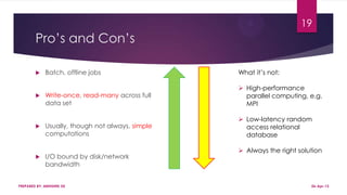 Pro’s and Con’s
 Batch, offline jobs
 Write-once, read-many across full
data set
 Usually, though not always, simple
computations
 I/O bound by disk/network
bandwidth
PREPARED BY: ABHISHEK DE
19
What it’s not:
 High-performance
parallel computing, e.g.
MPI
 Low-latency random
access relational
database
 Always the right solution
06-Apr-13
 