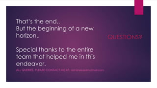 That’s the end..
But the beginning of a new
horizon..
Special thanks to the entire
team that helped me in this
endeavor.
ALL QUERIES, PLEASE CONTACT ME AT: abhishekde@hotmail.com
QUESTIONS?
 