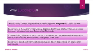 Why Eucalyptus?
“Elastic Utility Computing Architecture Linking Your Programs To Useful System”
Eucalyptus is the world's most widely deployed software platform for on-premise
(private) Infrastructure as a Service (IaaS) clouds.
It uses existing infrastructure to create a scalable, secure web services layer that
abstracts compute, network and storage to offer IaaS.
Eucalyptus can be dynamically scaled up or down depending on application
workloads.
PREPARED BY: ABHISHEK DE
7
06-Apr-13
 