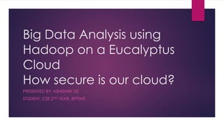 Big Data Analysis using
Hadoop on a Eucalyptus
Cloud
How secure is our cloud?
PRESENTED BY: ABHISHEK DE
STUDENT, CSE 2ND YEAR, BPPIMT
 