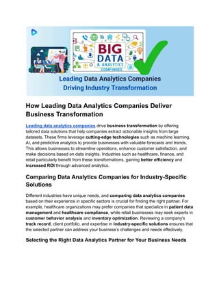 How Leading Data Analytics Companies Deliver
Business Transformation
Leading data analytics companies drive business transformation by offering
tailored data solutions that help companies extract actionable insights from large
datasets. These firms leverage cutting-edge technologies such as machine learning,
AI, and predictive analytics to provide businesses with valuable forecasts and trends.
This allows businesses to streamline operations, enhance customer satisfaction, and
make decisions based on data insights. Industries such as healthcare, finance, and
retail particularly benefit from these transformations, gaining better efficiency and
increased ROI through advanced analytics.
Comparing Data Analytics Companies for Industry-Specific
Solutions
Different industries have unique needs, and comparing data analytics companies
based on their experience in specific sectors is crucial for finding the right partner. For
example, healthcare organizations may prefer companies that specialize in patient data
management and healthcare compliance, while retail businesses may seek experts in
customer behavior analysis and inventory optimization. Reviewing a company's
track record, client portfolio, and expertise in industry-specific solutions ensures that
the selected partner can address your business’s challenges and needs effectively.
Selecting the Right Data Analytics Partner for Your Business Needs
 