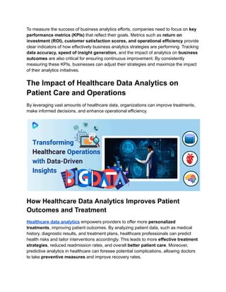 To measure the success of business analytics efforts, companies need to focus on key
performance metrics (KPIs) that reflect their goals. Metrics such as return on
investment (ROI), customer satisfaction scores, and operational efficiency provide
clear indicators of how effectively business analytics strategies are performing. Tracking
data accuracy, speed of insight generation, and the impact of analytics on business
outcomes are also critical for ensuring continuous improvement. By consistently
measuring these KPIs, businesses can adjust their strategies and maximize the impact
of their analytics initiatives.
The Impact of Healthcare Data Analytics on
Patient Care and Operations
By leveraging vast amounts of healthcare data, organizations can improve treatments,
make informed decisions, and enhance operational efficiency.
How Healthcare Data Analytics Improves Patient
Outcomes and Treatment
Healthcare data analytics empowers providers to offer more personalized
treatments, improving patient outcomes. By analyzing patient data, such as medical
history, diagnostic results, and treatment plans, healthcare professionals can predict
health risks and tailor interventions accordingly. This leads to more effective treatment
strategies, reduced readmission rates, and overall better patient care. Moreover,
predictive analytics in healthcare can foresee potential complications, allowing doctors
to take preventive measures and improve recovery rates.
 