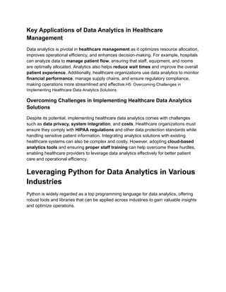 Key Applications of Data Analytics in Healthcare
Management
Data analytics is pivotal in healthcare management as it optimizes resource allocation,
improves operational efficiency, and enhances decision-making. For example, hospitals
can analyze data to manage patient flow, ensuring that staff, equipment, and rooms
are optimally allocated. Analytics also helps reduce wait times and improve the overall
patient experience. Additionally, healthcare organizations use data analytics to monitor
financial performance, manage supply chains, and ensure regulatory compliance,
making operations more streamlined and effective.H5: Overcoming Challenges in
Implementing Healthcare Data Analytics Solutions
Overcoming Challenges in Implementing Healthcare Data Analytics
Solutions
Despite its potential, implementing healthcare data analytics comes with challenges
such as data privacy, system integration, and costs. Healthcare organizations must
ensure they comply with HIPAA regulations and other data protection standards while
handling sensitive patient information. Integrating analytics solutions with existing
healthcare systems can also be complex and costly. However, adopting cloud-based
analytics tools and ensuring proper staff training can help overcome these hurdles,
enabling healthcare providers to leverage data analytics effectively for better patient
care and operational efficiency.
Leveraging Python for Data Analytics in Various
Industries
Python is widely regarded as a top programming language for data analytics, offering
robust tools and libraries that can be applied across industries to gain valuable insights
and optimize operations.
 