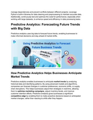 manage dependencies and prevent conflicts between different projects. Leverage
Python’s built-in libraries for data cleaning and preprocessing to maintain accurate data.
Additionally, continuously test and optimize the code for performance, especially when
working with large datasets, to enhance speed and efficiency in data processing tasks.
Predictive Analytics: Forecasting Future Trends
with Big Data
Predictive analytics uses big data to forecast future trends, enabling businesses to
make informed decisions and stay ahead of market shifts.
How Predictive Analytics Helps Businesses Anticipate
Market Trends
Predictive analytics enables businesses to anticipate market trends by analyzing
historical data and identifying patterns. By using advanced models and algorithms,
companies can forecast changes in customer preferences, economic shifts, or supply
chain disruptions. This helps businesses adjust their strategies in real-time, allowing
them to optimize marketing campaigns, adjust inventory levels, and improve
customer retention efforts. Predictive analytics gives businesses a significant
competitive edge by enabling them to make proactive decisions based on anticipated
market changes, rather than reacting to shifts after they happen.
 