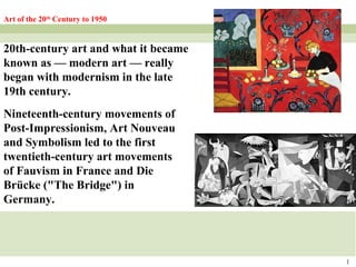 1
Art of the 20th
Century to 1950
20th-century art and what it became
known as — modern art — really
began with modernism in the late
19th century.
Nineteenth-century movements of
Post-Impressionism, Art Nouveau
and Symbolism led to the first
twentieth-century art movements
of Fauvism in France and Die
Brücke ("The Bridge") in
Germany.
 