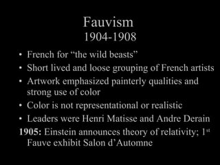 Fauvism 1904-1908 French for “the wild beasts” Short lived and loose grouping of French artists Artwork emphasized painterly qualities and strong use of color Color is not representational or realistic Leaders were Henri Matisse and Andre Derain 1905: Einstein announces theory of relativity; 1 st Fauve exhibit Salon d’Automne