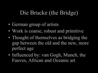 Die Brucke (the Bridge) German group of artists Work is coarse, robust and primitive Thought of themselves as bridging the gap between the old and the new, more perfect age Influenced by: van Gogh, Munch, the Fauves, African and Oceanic art
