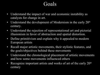 Goals Understand the impact of war and economic instability as catalysts for change in art. Understand the development of Modernism in the early 20 th century. Understand the rejection of representational art and pictorial illusionism in favor of abstraction and spatial distortion. Define primitivism and explain why it appealed to modern European artists Recall major artistic movements, their stylistic features, and the goals/objectives behind these movements Understand the chronological placement of artistic movements and how some movements influenced others Recognize important artists and works of art of the early 20 th century