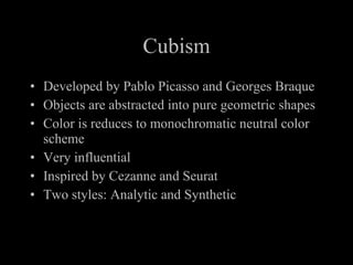 Cubism Developed by Pablo Picasso and Georges Braque Objects are abstracted into pure geometric shapes Color is reduces to monochromatic neutral color scheme Very influential Inspired by Cezanne and Seurat Two styles: Analytic and Synthetic