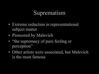 Suprematism Extreme reduction in representational subject matter Pioneered by Malevich “ the supremacy of pure feeling or perception” Other artists were associated, but Malevich is the most famous