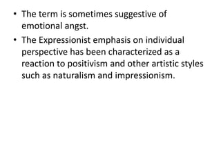 • The term is sometimes suggestive of
emotional angst.
• The Expressionist emphasis on individual
perspective has been characterized as a
reaction to positivism and other artistic styles
such as naturalism and impressionism.
 