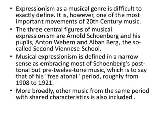 • Expressionism as a musical genre is difficult to
exactly define. It is, however, one of the most
important movements of 20th Century music.
• The three central figures of musical
expressionism are Arnold Schoenberg and his
pupils, Anton Webern and Alban Berg, the so-
called Second Viennese School.
• Musical expressionism is defined in a narrow
sense as embracing most of Schoenberg’s post-
tonal but pre-twelve-tone music, which is to say
that of his "free atonal" period, roughly from
1908 to 1921.
• More broadly, other music from the same period
with shared characteristics is also included .
 