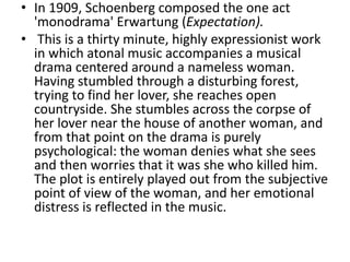 • In 1909, Schoenberg composed the one act
'monodrama' Erwartung (Expectation).
• This is a thirty minute, highly expressionist work
in which atonal music accompanies a musical
drama centered around a nameless woman.
Having stumbled through a disturbing forest,
trying to find her lover, she reaches open
countryside. She stumbles across the corpse of
her lover near the house of another woman, and
from that point on the drama is purely
psychological: the woman denies what she sees
and then worries that it was she who killed him.
The plot is entirely played out from the subjective
point of view of the woman, and her emotional
distress is reflected in the music.
 