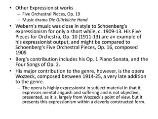 • Other Expressionist works
– Five Orchestral Pieces, Op. 19
– Music drama Die Glückliche Hand
• Webern's music was close in style to Schoenberg's
expressionism for only a short while, c. 1909-13. His Five
Pieces for Orchestra, Op. 10 (1911-13) are an example of
his expressionist output, and might be compared to
Schoenberg's Five Orchestral Pieces, Op. 16, composed
1909
• Berg's contribution includes his Op. 1 Piano Sonata, and the
Four Songs of Op. 2.
• His major contribution to the genre, however, is the opera
Wozzeck, composed between 1914-25, a very late addition
to the genre.
– The opera is highly expressionist in subject material in that it
expresses mental anguish and suffering and is not objective,
presented, as it is, largely from Wozzeck's point of view, but it
presents this expressionism within a cleverly constructed form.
 