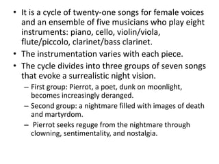 • It is a cycle of twenty-one songs for female voices
and an ensemble of five musicians who play eight
instruments: piano, cello, violin/viola,
flute/piccolo, clarinet/bass clarinet.
• The instrumentation varies with each piece.
• The cycle divides into three groups of seven songs
that evoke a surrealistic night vision.
– First group: Pierrot, a poet, dunk on moonlight,
becomes increasingly deranged.
– Second group: a nightmare filled with images of death
and martyrdom.
– Pierrot seeks reguge from the nightmare through
clowning, sentimentality, and nostalgia.
 