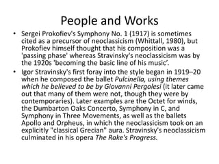People and Works
• Sergei Prokofiev's Symphony No. 1 (1917) is sometimes
cited as a precursor of neoclassicism (Whittall, 1980), but
Prokofiev himself thought that his composition was a
'passing phase' whereas Stravinsky's neoclassicism was by
the 1920s 'becoming the basic line of his music’.
• Igor Stravinsky's first foray into the style began in 1919–20
when he composed the ballet Pulcinella, using themes
which he believed to be by Giovanni Pergolesi (it later came
out that many of them were not, though they were by
contemporaries). Later examples are the Octet for winds,
the Dumbarton Oaks Concerto, Symphony in C, and
Symphony in Three Movements, as well as the ballets
Apollo and Orpheus, in which the neoclassicism took on an
explicitly "classical Grecian" aura. Stravinsky's neoclassicism
culminated in his opera The Rake's Progress.
 