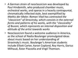 • A German strain of neoclassicism was developed by
Paul Hindemith, who produced chamber music,
orchestral works, and operas in a heavily contrapuntal,
chromatically inflected style, best exemplified by
Mathis der Maler. Roman Vlad has contrasted the
"classicism" of Stravinsky, which consists in the external
forms and patterns of his works, with the "classicality"
of Busoni, which represents an internal disposition and
attitude of the artist towards works
• Neoclassicism found a welcome audience in America,
as the school of Nadia Boulanger promulgated ideas
about music based on her understanding of
Stravinsky's music. Boulanger's American students
include Elliott Carter, Aaron Copland, Roy Harris, Darius
Milhaud, Ástor Piazzolla and Virgil Thomson.
 