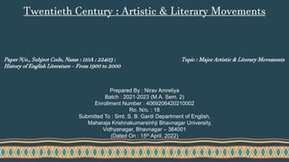Paper N/o., Subject Code, Name : 110A : 22403 :
History of English Literature – From 1900 to 2000
Topic : Major Artistic & Literary Movements
Prepared By : Nirav Amreliya
Batch : 2021-2023 (M.A. Sem. 2)
Enrollment Number : 4069206420210002
Ro. N/o. : 18
Submitted To : Smt. S. B. Gardi Department of English,
Maharaja Krishnakumarsinhji Bhavnagar University,
Vidhyanagar, Bhavnagar – 364001
(Dated On : 15th April, 2022)
Twentieth Century : Artistic & Literary Movements
 