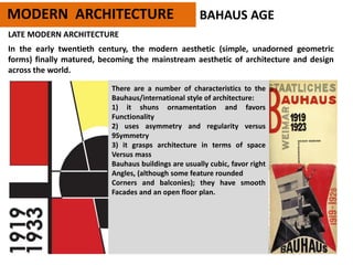 MODERN ARCHITECTURE BAHAUS AGE
LATE MODERN ARCHITECTURE
In the early twentieth century, the modern aesthetic (simple, unadorned geometric
forms) finally matured, becoming the mainstream aesthetic of architecture and design
across the world.
There are a number of characteristics to the
Bauhaus/international style of architecture:
1) it shuns ornamentation and favors
Functionality
2) uses asymmetry and regularity versus
9Symmetry
3) it grasps architecture in terms of space
Versus mass
Bauhaus buildings are usually cubic, favor right
Angles, (although some feature rounded
Corners and balconies); they have smooth
Facades and an open floor plan.
 