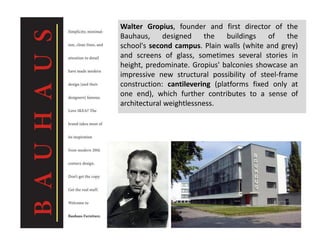 Walter Gropius, founder and first director of the
Bauhaus, designed the buildings of the
school's second campus. Plain walls (white and grey)
and screens of glass, sometimes several stories in
height, predominate. Gropius' balconies showcase an
impressive new structural possibility of steel-frame
construction: cantilevering (platforms fixed only at
one end), which further contributes to a sense of
architectural weightlessness.
 