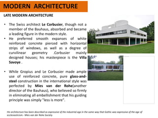 MODERN ARCHITECTURE
LATE MODERN ARCHITECTURE
• The Swiss architect Le Corbusier, though not a
member of the Bauhaus, absorbed and became
a leading figure in the modern style.
• He preferred smooth expanses of white
reinforced concrete pierced with horizontal
strips of windows, as well as a degree of
curvilinear geometry .Corbusier mainly
designed houses; his masterpiece is the Villa
Savoye .
• While Gropius and Le Corbusier made ample
use of reinforced concrete, pure glass-and-
steel construction in the international style was
perfected by Mies van der Rohe(another
director of the Bauhaus), who believed so firmly
in eliminating all embellishment that his guiding
principle was simply "less is more".
His architecture has been described as expressive of the industrial age in the same way that Gothic was expressive of the age of
ecclesiasticism.- Mies van der Rohe Society
 