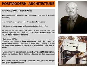 MICHAEL GRAVES BIOGRFAPHY
POSTMODERN ARCHITECTURE
•Bachelors from University of Cincinnati, Ohio and at Harvard
University.
•He started his own practice in Princeton, New Jersey.
• He became a professor at Princeton University in 1972.
•A member of the "New York Five", Graves re-interpreted the
rational style that had been introduced by Le Corbusier in the
1920s into a neoclassical style.
•By the mid-1970s,
•Graves had become less concerned with the roots of
Modernism and had developed a wide-ranging variety in which
he abstracted historical forms and emphasized the use of
color.
•Michael Graves generates an sarcastic, vision of Classicism in
which his buildings have become classical in their mass and
order.
•His works include buildings, furniture, and product design
and other household item.
 