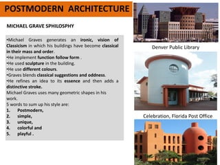 POSTMODERN ARCHITECTURE
•Michael Graves generates an ironic, vision of
Classicism in which his buildings have become classical
in their mass and order.
•He implement function follow form .
•He used sculpture in the building.
•He use different colours.
•Graves blends classical suggestions and oddness.
•He refines an idea to its essence and then adds a
distinctive stroke.
Michael Graves uses many geometric shapes in his
work.
5 words to sum up his style are:
1. Postmodern,
2. simple,
3. unique,
4. colorful and
5. playful .
Celebration, Florida Post Office
Denver Public Library
MICHAEL GRAVE SPHILOSPHY
 