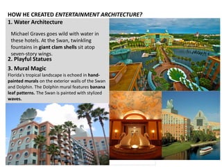 HOW HE CREATED ENTERTAINMENT ARCHITECTURE?
1. Water Architecture
Michael Graves goes wild with water in
these hotels. At the Swan, twinkling
fountains in giant clam shells sit atop
seven-story wings.
2. Playful Statues
3. Mural Magic
Florida's tropical landscape is echoed in hand-
painted murals on the exterior walls of the Swan
and Dolphin. The Dolphin mural features banana
leaf patterns. The Swan is painted with stylized
waves.
 