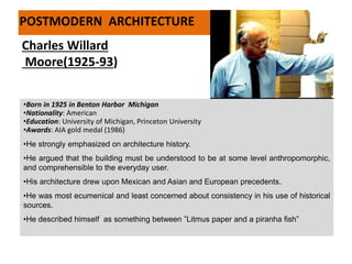 •Born in 1925 in Benton Harbor Michigan
•Nationality: American
•Education: University of Michigan, Princeton University
•Awards: AIA gold medal (1986)
•He strongly emphasized on architecture history.
•He argued that the building must be understood to be at some level anthropomorphic,
and comprehensible to the everyday user.
•His architecture drew upon Mexican and Asian and European precedents.
•He was most ecumenical and least concerned about consistency in his use of historical
sources.
•He described himself as something between ”Litmus paper and a piranha fish”
Charles Willard
Moore(1925-93)
POSTMODERN ARCHITECTURE
 