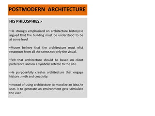 HIS PHILOSPHIES:-
•He strongly emphasized on architecture history.He
argued that the building must be understood to be
at some level
•Moore believe that the architecture must elict
responses from all the sense,not only the visual.
•Felt that architecture should be based on client
preference and on a symbolic referce to the site.
•He purposefully creates architecture that engage
history ,myth and creativity.
•Instead of using architecture to moralize an idea,he
uses it to generate an environment gets stimiulate
the user.
POSTMODERN ARCHITECTURE
 