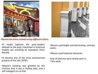 •It neatly captures the post-modern
attitude to the past; interested in historical
models yet unwilling to reproduce them
literally.
•It became one of the most controversial
projects of the late 1970’s.
•Moore’s building was greeted by the
criticism that it was a shallow joke, and a
self-indulgent on at that.
•Moore used bright and dominating contrast
colors.
•Moore used historical elements.
•Use of textures were clearly seen in
• this work.
Illusion has been created using different colors.
 