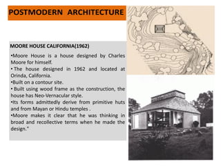 •Moore House is a house designed by Charles
Moore for himself.
• The house designed in 1962 and located at
Orinda, California.
•Built on a contour site.
• Built using wood frame as the construction, the
house has Neo-Vernacular style.
•Its forms admittedly derive from primitive huts
and from Mayan or Hindu temples .
•Moore makes it clear that he was thinking in
broad and recollective terms when he made the
design."
MOORE HOUSE CALIFORNIA(1962)
 