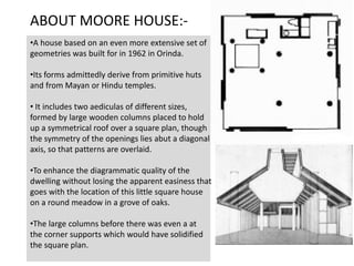 •A house based on an even more extensive set of
geometries was built for in 1962 in Orinda.
•Its forms admittedly derive from primitive huts
and from Mayan or Hindu temples.
• It includes two aediculas of different sizes,
formed by large wooden columns placed to hold
up a symmetrical roof over a square plan, though
the symmetry of the openings lies abut a diagonal
axis, so that patterns are overlaid.
•To enhance the diagrammatic quality of the
dwelling without losing the apparent easiness that
goes with the location of this little square house
on a round meadow in a grove of oaks.
•The large columns before there was even a at
the corner supports which would have solidified
the square plan.
ABOUT MOORE HOUSE:-
 