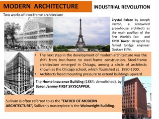 Two works of iron-frame architecture
MODERN ARCHITECTURE
Crystal Palace by Joseph
Paxton, a renowned
greenhouse architect) as
the main pavilion of the
first World's Fair. and
Eiffel Tower, designed by
famed bridge engineer
Gustave Eiffel.
• The next step in the development of modern architecture was the
shift from iron-frame to steel-frame construction. Steel-frame
architecture emerged in Chicago, among a circle of architects
known as the Chicago school, which flourished ca. 1880-1900.
• Architects faced mounting pressure to extend buildings upward
The Home Insurance Building (1884; demolished), by William Le
Baron Jenney FIRST SKYSCAPPER.
INDUSTRIAL REVOLUTION
Sullivan is often referred to as the "FATHER OF MODERN
ARCHITECTURE“, Sullivan's masterpiece is the Wainwright Building.
 