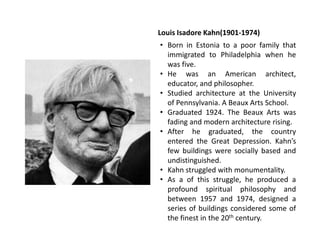 Louis Isadore Kahn(1901-1974)
• Born in Estonia to a poor family that
immigrated to Philadelphia when he
was five.
• He was an American architect,
educator, and philosopher.
• Studied architecture at the University
of Pennsylvania. A Beaux Arts School.
• Graduated 1924. The Beaux Arts was
fading and modern architecture rising.
• After he graduated, the country
entered the Great Depression. Kahn’s
few buildings were socially based and
undistinguished.
• Kahn struggled with monumentality.
• As a of this struggle, he produced a
profound spiritual philosophy and
between 1957 and 1974, designed a
series of buildings considered some of
the finest in the 20th century.
 
