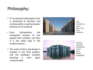 Philosophy:
• In his personal philosophy, form
is conceived as formless and
unmeasurable, a spiritual power
common to all mankind
• Form characterizes the
conceptual essence of one
project from another, and thus
it is the initial step in the
creative process.
• The union of form and design is
realized in the final product,
and the building’s symbolic
meaning is once again
unmeasurable.
Salk
institute, by
Louis I
Kahn, at la
jolla,
California
National
assembly
building, by
Louis I
kahn,
Dhaka,
Bangladesh
 
