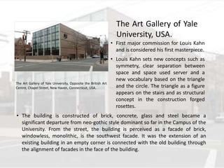 • First major commission for Louis Kahn
and is considered his first masterpiece.
• Louis Kahn sets new concepts such as
symmetry, clear separation between
space and space used server and a
new vocabulary based on the triangle
and the circle. The triangle as a figure
appears on the stairs and as structural
concept in the construction forged
rosettes.
• The building is constructed of brick, concrete, glass and steel became a
significant departure from neo-gothic style dominant so far in the Campus of the
University. From the street, the building is perceived as a facade of brick,
windowless, monolithic, is the southwest facade. It was the extension of an
existing building in an empty corner is connected with the old building through
the alignment of facades in the face of the building.
The Art Gallery of Yale University, Opposite the British Art
Centre, Chapel Street, New Haven, Connecticut, USA.
The Art Gallery of Yale
University, USA.
 