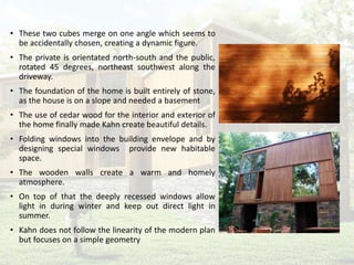 • These two cubes merge on one angle which seems to
be accidentally chosen, creating a dynamic figure.
• The private is orientated north-south and the public,
rotated 45 degrees, northeast southwest along the
driveway.
• The foundation of the home is built entirely of stone,
as the house is on a slope and needed a basement
• The use of cedar wood for the interior and exterior of
the home finally made Kahn create beautiful details.
• Folding windows into the building envelope and by
designing special windows provide new habitable
space.
• The wooden walls create a warm and homely
atmosphere.
• On top of that the deeply recessed windows allow
light in during winter and keep out direct light in
summer.
• Kahn does not follow the linearity of the modern plan
but focuses on a simple geometry
 